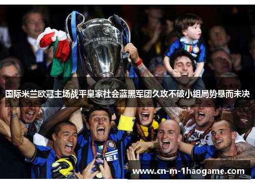国际米兰欧冠主场战平皇家社会蓝黑军团久攻不破小组局势悬而未决