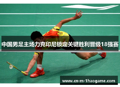 中国男足主场力克印尼锁定关键胜利晋级18强赛