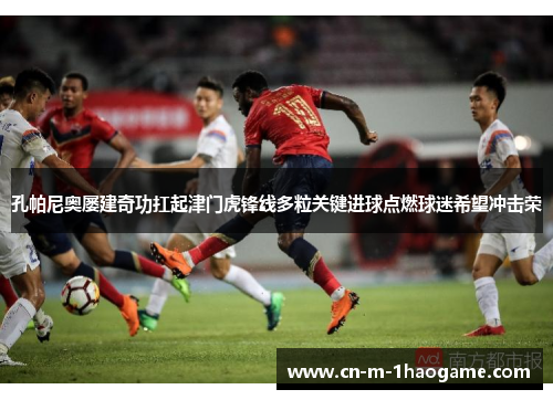 孔帕尼奥屡建奇功扛起津门虎锋线多粒关键进球点燃球迷希望冲击荣