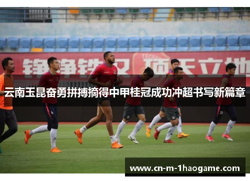 云南玉昆奋勇拼搏摘得中甲桂冠成功冲超书写新篇章