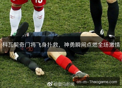 科瓦契奇门将飞身扑救,神勇瞬间点燃全场激情 科瓦契奇门将飞身扑救,神勇瞬间点燃全场激情